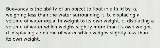 Buoyancy is the ability of an object to float in a fluid by: a. weighing less than the water surrounding it. b. displacing a volume of water equal in weight to its own weight. c. displacing a volume of water which weighs slightly more than its own weight. d. displacing a volume of water which weighs slightly less than its own weight.