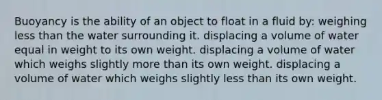 Buoyancy is the ability of an object to float in a fluid by: weighing less than the water surrounding it. displacing a volume of water equal in weight to its own weight. displacing a volume of water which weighs slightly more than its own weight. displacing a volume of water which weighs slightly less than its own weight.