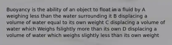 Buoyancy is the ability of an object to float in a fluid by A weighing less than the water surrounding it B displacing a volume of water equal to its own weight C displacing a volume of water which Weighs fslightly more than its own D displacing a volume of water which weighs slightly less than its own weight