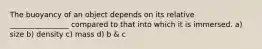 The buoyancy of an object depends on its relative ________________ compared to that into which it is immersed. a) size b) density c) mass d) b & c
