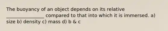 The buoyancy of an object depends on its relative ________________ compared to that into which it is immersed. a) size b) density c) mass d) b & c