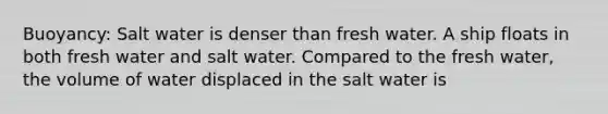 Buoyancy: Salt water is denser than fresh water. A ship floats in both fresh water and salt water. Compared to the fresh water, the volume of water displaced in the salt water is