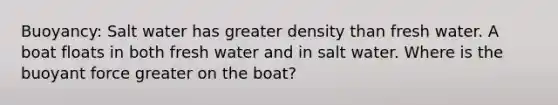 Buoyancy: Salt water has greater density than fresh water. A boat floats in both fresh water and in salt water. Where is the buoyant force greater on the boat?