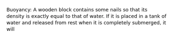 Buoyancy: A wooden block contains some nails so that its density is exactly equal to that of water. If it is placed in a tank of water and released from rest when it is completely submerged, it will