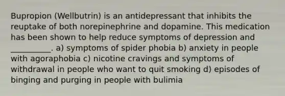 Bupropion (Wellbutrin) is an antidepressant that inhibits the reuptake of both norepinephrine and dopamine. This medication has been shown to help reduce symptoms of depression and __________. a) symptoms of spider phobia b) anxiety in people with agoraphobia c) nicotine cravings and symptoms of withdrawal in people who want to quit smoking d) episodes of binging and purging in people with bulimia