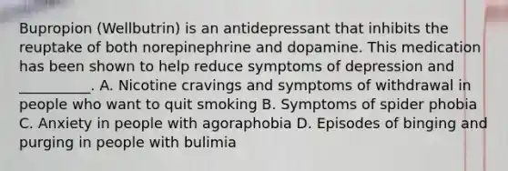 Bupropion (Wellbutrin) is an antidepressant that inhibits the reuptake of both norepinephrine and dopamine. This medication has been shown to help reduce symptoms of depression and __________. A. Nicotine cravings and symptoms of withdrawal in people who want to quit smoking B. Symptoms of spider phobia C. Anxiety in people with agoraphobia D. Episodes of binging and purging in people with bulimia