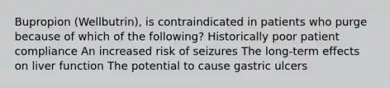 Bupropion (Wellbutrin), is contraindicated in patients who purge because of which of the following? Historically poor patient compliance An increased risk of seizures The long-term effects on liver function The potential to cause gastric ulcers