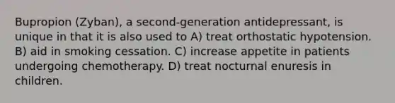 Bupropion (Zyban), a second-generation antidepressant, is unique in that it is also used to A) treat orthostatic hypotension. B) aid in smoking cessation. C) increase appetite in patients undergoing chemotherapy. D) treat nocturnal enuresis in children.