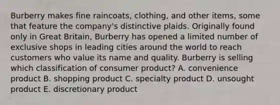 Burberry makes fine raincoats, clothing, and other items, some that feature the company's distinctive plaids. Originally found only in Great Britain, Burberry has opened a limited number of exclusive shops in leading cities around the world to reach customers who value its name and quality. Burberry is selling which classification of consumer product? A. convenience product B. shopping product C. specialty product D. unsought product E. discretionary product