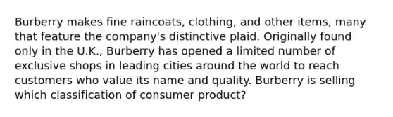 Burberry makes fine raincoats, clothing, and other items, many that feature the company's distinctive plaid. Originally found only in the U.K., Burberry has opened a limited number of exclusive shops in leading cities around the world to reach customers who value its name and quality. Burberry is selling which classification of consumer product?