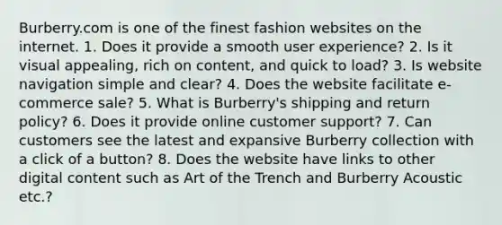 Burberry.com is one of the finest fashion websites on the internet. 1. Does it provide a smooth user experience? 2. Is it visual appealing, rich on content, and quick to load? 3. Is website navigation simple and clear? 4. Does the website facilitate e-commerce sale? 5. What is Burberry's shipping and return policy? 6. Does it provide online customer support? 7. Can customers see the latest and expansive Burberry collection with a click of a button? 8. Does the website have links to other digital content such as Art of the Trench and Burberry Acoustic etc.?