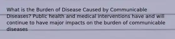 What is the Burden of Disease Caused by Communicable Diseases? Public health and medical interventions have and will continue to have major impacts on the burden of communicable diseases