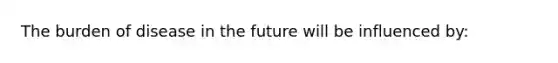 The burden of disease in the future will be influenced by: