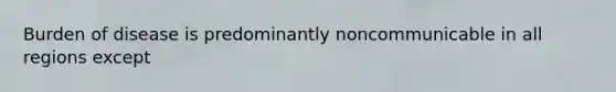 Burden of disease is predominantly noncommunicable in all regions except