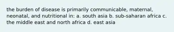 the burden of disease is primarily communicable, maternal, neonatal, and nutritional in: a. south asia b. sub-saharan africa c. the middle east and north africa d. east asia