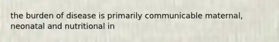 the burden of disease is primarily communicable maternal, neonatal and nutritional in