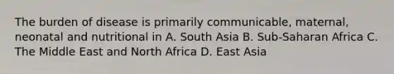 The burden of disease is primarily communicable, maternal, neonatal and nutritional in A. South Asia B. Sub-Saharan Africa C. The Middle East and North Africa D. East Asia