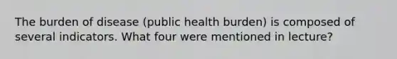 The burden of disease (public health burden) is composed of several indicators. What four were mentioned in lecture?