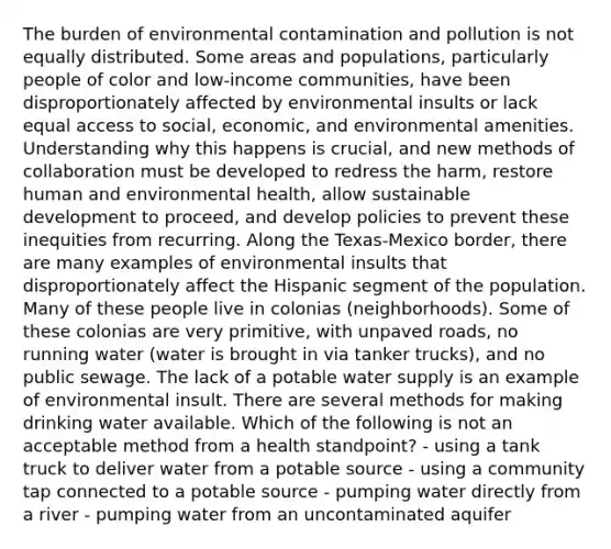 The burden of environmental contamination and pollution is not equally distributed. Some areas and populations, particularly people of color and low-income communities, have been disproportionately affected by environmental insults or lack equal access to social, economic, and environmental amenities. Understanding why this happens is crucial, and new methods of collaboration must be developed to redress the harm, restore human and environmental health, allow sustainable development to proceed, and develop policies to prevent these inequities from recurring. Along the Texas-Mexico border, there are many examples of environmental insults that disproportionately affect the Hispanic segment of the population. Many of these people live in colonias (neighborhoods). Some of these colonias are very primitive, with unpaved roads, no running water (water is brought in via tanker trucks), and no public sewage. The lack of a potable water supply is an example of environmental insult. There are several methods for making drinking water available. Which of the following is not an acceptable method from a health standpoint? - using a tank truck to deliver water from a potable source - using a community tap connected to a potable source - pumping water directly from a river - pumping water from an uncontaminated aquifer