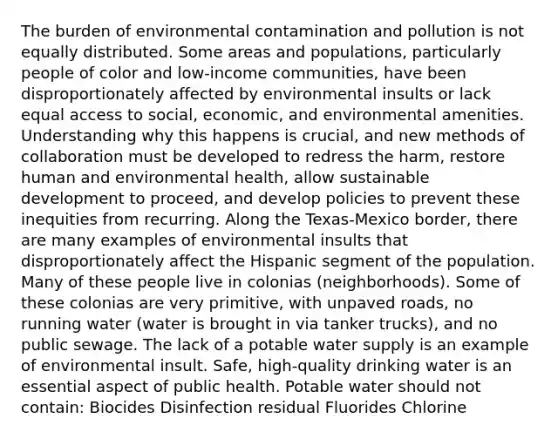 The burden of environmental contamination and pollution is not equally distributed. Some areas and populations, particularly people of color and low-income communities, have been disproportionately affected by environmental insults or lack equal access to social, economic, and environmental amenities. Understanding why this happens is crucial, and new methods of collaboration must be developed to redress the harm, restore human and environmental health, allow sustainable development to proceed, and develop policies to prevent these inequities from recurring. Along the Texas-Mexico border, there are many examples of environmental insults that disproportionately affect the Hispanic segment of the population. Many of these people live in colonias (neighborhoods). Some of these colonias are very primitive, with unpaved roads, no running water (water is brought in via tanker trucks), and no public sewage. The lack of a potable water supply is an example of environmental insult. Safe, high-quality drinking water is an essential aspect of public health. Potable water should not contain: Biocides Disinfection residual Fluorides Chlorine