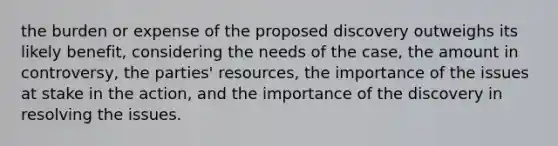 the burden or expense of the proposed discovery outweighs its likely benefit, considering the needs of the case, the amount in controversy, the parties' resources, the importance of the issues at stake in the action, and the importance of the discovery in resolving the issues.