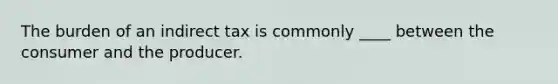 The burden of an indirect tax is commonly ____ between the consumer and the producer.