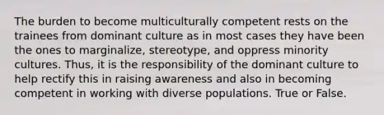 The burden to become multiculturally competent rests on the trainees from dominant culture as in most cases they have been the ones to marginalize, stereotype, and oppress minority cultures. Thus, it is the responsibility of the dominant culture to help rectify this in raising awareness and also in becoming competent in working with diverse populations. True or False.