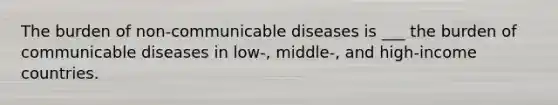 The burden of non-communicable diseases is ___ the burden of communicable diseases in low-, middle-, and high-income countries.