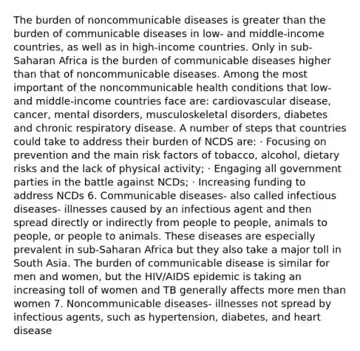 The burden of noncommunicable diseases is greater than the burden of communicable diseases in low- and middle-income countries, as well as in high-income countries. Only in sub-Saharan Africa is the burden of communicable diseases higher than that of noncommunicable diseases. Among the most important of the noncommunicable health conditions that low- and middle-income countries face are: cardiovascular disease, cancer, mental disorders, musculoskeletal disorders, diabetes and chronic respiratory disease. A number of steps that countries could take to address their burden of NCDS are: · Focusing on prevention and the main risk factors of tobacco, alcohol, dietary risks and the lack of physical activity; · Engaging all government parties in the battle against NCDs; · Increasing funding to address NCDs 6. Communicable diseases- also called infectious diseases- illnesses caused by an infectious agent and then spread directly or indirectly from people to people, animals to people, or people to animals. These diseases are especially prevalent in sub-Saharan Africa but they also take a major toll in South Asia. The burden of communicable disease is similar for men and women, but the HIV/AIDS epidemic is taking an increasing toll of women and TB generally affects more men than women 7. Noncommunicable diseases- illnesses not spread by infectious agents, such as hypertension, diabetes, and heart disease