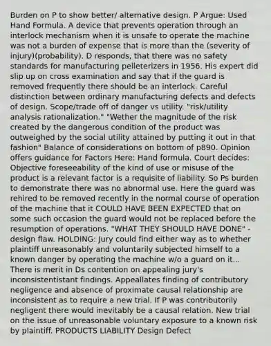 Burden on P to show better/ alternative design. P Argue: Used Hand Formula. A device that prevents operation through an interlock mechanism when it is unsafe to operate the machine was not a burden of expense that is more than the (severity of injury)(probability). D responds, that there was no safety standards for manufacturing pelleterizers in 1956. His expert did slip up on cross examination and say that if the guard is removed frequently there should be an interlock. Careful distinction between ordinary manufacturing defects and defects of design. Scope/trade off of danger vs utility. "risk/utility analysis rationalization." "Wether the magnitude of the risk created by the dangerous condition of the product was outweighed by the social utility attained by putting it out in that fashion" Balance of considerations on bottom of p890. Opinion offers guidance for Factors Here: Hand formula. Court decides: Objective foreseeability of the kind of use or misuse of the product is a relevant factor is a requisite of liability. So Ps burden to demonstrate there was no abnormal use. Here the guard was rehired to be removed recently in the normal course of operation of the machine that it COULD HAVE BEEN EXPECTED that on some such occasion the guard would not be replaced before the resumption of operations. "WHAT THEY SHOULD HAVE DONE" - design flaw. HOLDING: Jury could find either way as to whether plaintiff unreasonably and voluntarily subjected himself to a known danger by operating the machine w/o a guard on it... There is merit in Ds contention on appealing jury's inconsistentistant findings. Appeallates finding of contributory negligence and absence of proximate causal relationship are inconsistent as to require a new trial. If P was contributorily negligent there would inevitably be a causal relation. New trial on the issue of unreasonable voluntary exposure to a known risk by plaintiff. PRODUCTS LIABILITY Design Defect