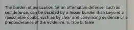 The burden of persuasion for an affirmative defense, such as self-defense, can be decided by a lesser burden than beyond a reasonable doubt, such as by clear and convincing evidence or a preponderance of the evidence. a. true b. false