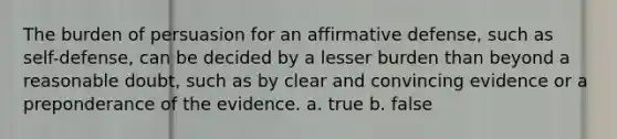 The burden of persuasion for an affirmative defense, such as self-defense, can be decided by a lesser burden than beyond a reasonable doubt, such as by clear and convincing evidence or a preponderance of the evidence. a. true b. false