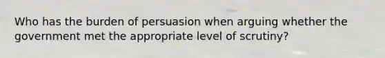 Who has the burden of persuasion when arguing whether the government met the appropriate level of scrutiny?