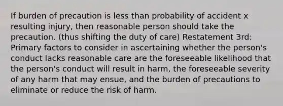 If burden of precaution is less than probability of accident x resulting injury, then reasonable person should take the precaution. (thus shifting the duty of care) Restatement 3rd: Primary factors to consider in ascertaining whether the person's conduct lacks reasonable care are the foreseeable likelihood that the person's conduct will result in harm, the foreseeable severity of any harm that may ensue, and the burden of precautions to eliminate or reduce the risk of harm.