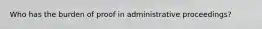 Who has the burden of proof in administrative proceedings?