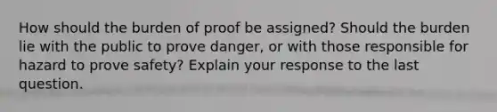 How should the burden of proof be assigned? Should the burden lie with the public to prove danger, or with those responsible for hazard to prove safety? Explain your response to the last question.