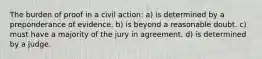 The burden of proof in a civil action: a) is determined by a preponderance of evidence. b) is beyond a reasonable doubt. c) must have a majority of the jury in agreement. d) is determined by a judge.