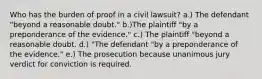 Who has the burden of proof in a civil lawsuit? a.) The defendant "beyond a reasonable doubt." b.)The plaintiff "by a preponderance of the evidence." c.) The plaintiff "beyond a reasonable doubt. d.) "The defendant "by a preponderance of the evidence." e.) The prosecution because unanimous jury verdict for conviction is required.