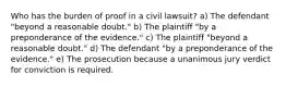 Who has the burden of proof in a civil lawsuit? a) The defendant "beyond a reasonable doubt." b) The plaintiff "by a preponderance of the evidence." c) The plaintiff "beyond a reasonable doubt." d) The defendant "by a preponderance of the evidence." e) The prosecution because a unanimous jury verdict for conviction is required.