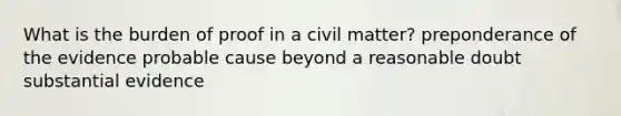 What is the burden of proof in a civil matter? preponderance of the evidence probable cause beyond a reasonable doubt substantial evidence