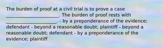 The burden of proof at a civil trial is to prove a case _______________________. The burden of proof rests with ______________________. - by a preponderance of the evidence; defendant - beyond a reasonable doubt; plaintiff - beyond a reasonable doubt; defendant - by a preponderance of the evidence; plaintiff