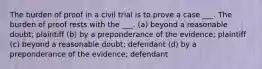 The burden of proof in a civil trial is to prove a case ___. The burden of proof rests with the ___. (a) beyond a reasonable doubt; plaintiff (b) by a preponderance of the evidence; plaintiff (c) beyond a reasonable doubt; defendant (d) by a preponderance of the evidence; defendant