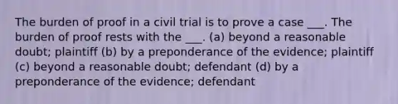 The burden of proof in a civil trial is to prove a case ___. The burden of proof rests with the ___. (a) beyond a reasonable doubt; plaintiff (b) by a preponderance of the evidence; plaintiff (c) beyond a reasonable doubt; defendant (d) by a preponderance of the evidence; defendant