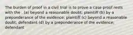 The burden of proof in a civil trial is to prove a case proof rests with the . (a) beyond a reasonable doubt; plaintiff (b) by a preponderance of the evidence; plaintiff (c) beyond a reasonable doubt; defendant (d) by a preponderance of the evidence; defendant