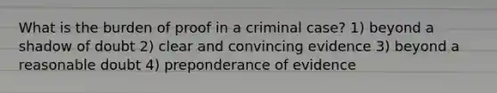 What is the burden of proof in a criminal case? 1) beyond a shadow of doubt 2) clear and convincing evidence 3) beyond a reasonable doubt 4) preponderance of evidence