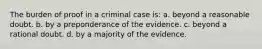 The burden of proof in a criminal case is: a. beyond a reasonable doubt. b. by a preponderance of the evidence. c. beyond a rational doubt. d. by a majority of the evidence.