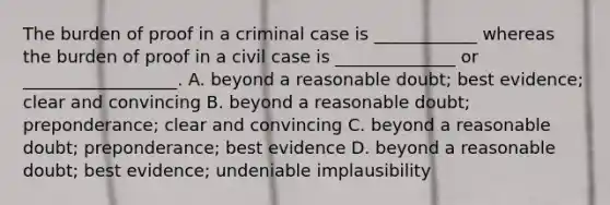 The burden of proof in a criminal case is ____________ whereas the burden of proof in a civil case is ______________ or __________________. A. beyond a reasonable doubt; best evidence; clear and convincing B. beyond a reasonable doubt; preponderance; clear and convincing C. beyond a reasonable doubt; preponderance; best evidence D. beyond a reasonable doubt; best evidence; undeniable implausibility