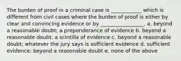 The burden of proof in a criminal case is ____________ which is different from civil cases where the burden of proof is either by clear and convincing evidence or by _________________. a. beyond a reasonable doubt; a preponderance of evidence b. beyond a reasonable doubt; a scintilla of evidence c. beyond a reasonable doubt; whatever the jury says is sufficient evidence d. sufficient evidence; beyond a reasonable doubt e. none of the above