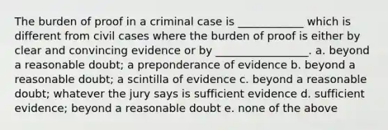 The burden of proof in a criminal case is ____________ which is different from civil cases where the burden of proof is either by clear and convincing evidence or by _________________. a. beyond a reasonable doubt; a preponderance of evidence b. beyond a reasonable doubt; a scintilla of evidence c. beyond a reasonable doubt; whatever the jury says is sufficient evidence d. sufficient evidence; beyond a reasonable doubt e. none of the above