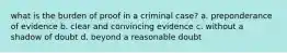 what is the burden of proof in a criminal case? a. preponderance of evidence b. clear and convincing evidence c. without a shadow of doubt d. beyond a reasonable doubt